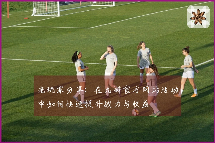 老玩家分享：在九游官方网站活动中如何快速提升战力与收益