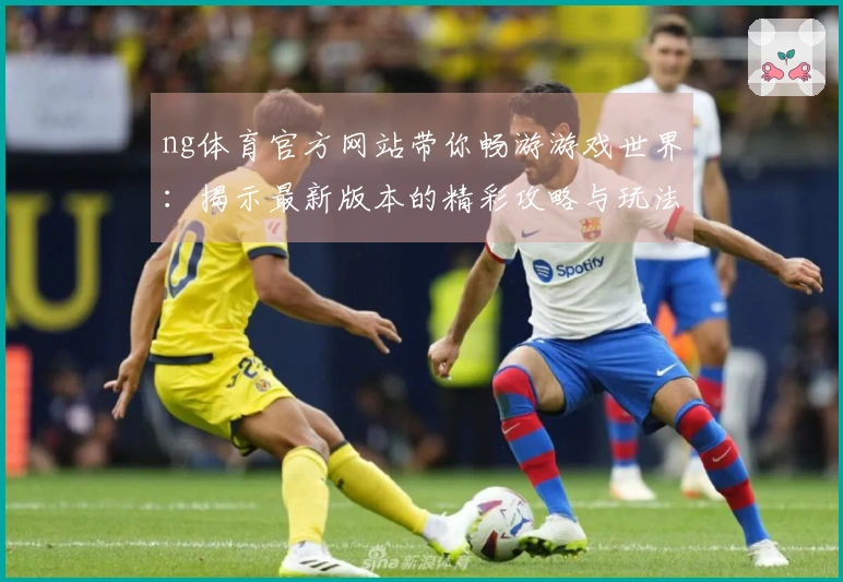 ng体育官方网站带你畅游游戏世界：揭示最新版本的精彩攻略与玩法秘籍