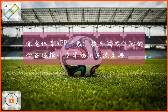 乐竞体育APP下载：提升游戏体验的必备选择，尽享畅快竞技乐趣