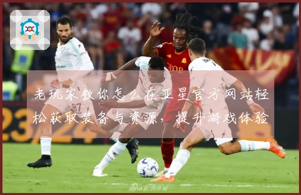老玩家教你怎么在亚星官方网站轻松获取装备与资源，提升游戏体验！