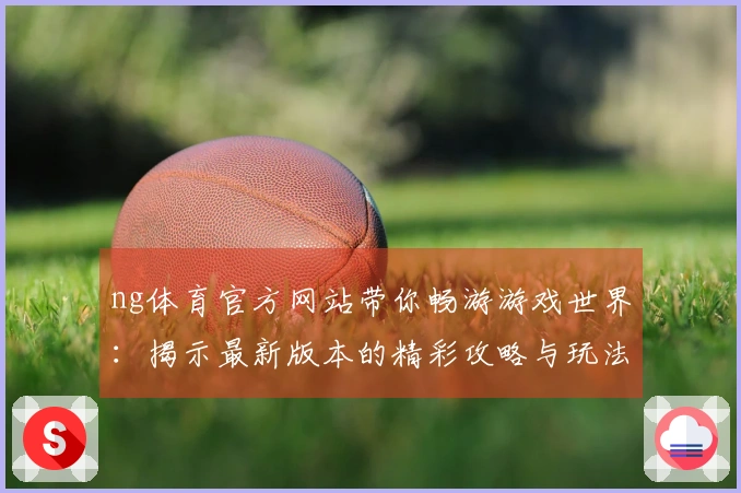 ng体育官方网站带你畅游游戏世界：揭示最新版本的精彩攻略与玩法秘籍
