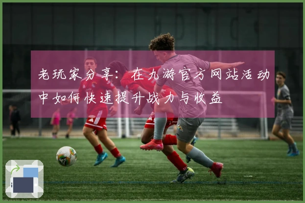 老玩家分享：在九游官方网站活动中如何快速提升战力与收益